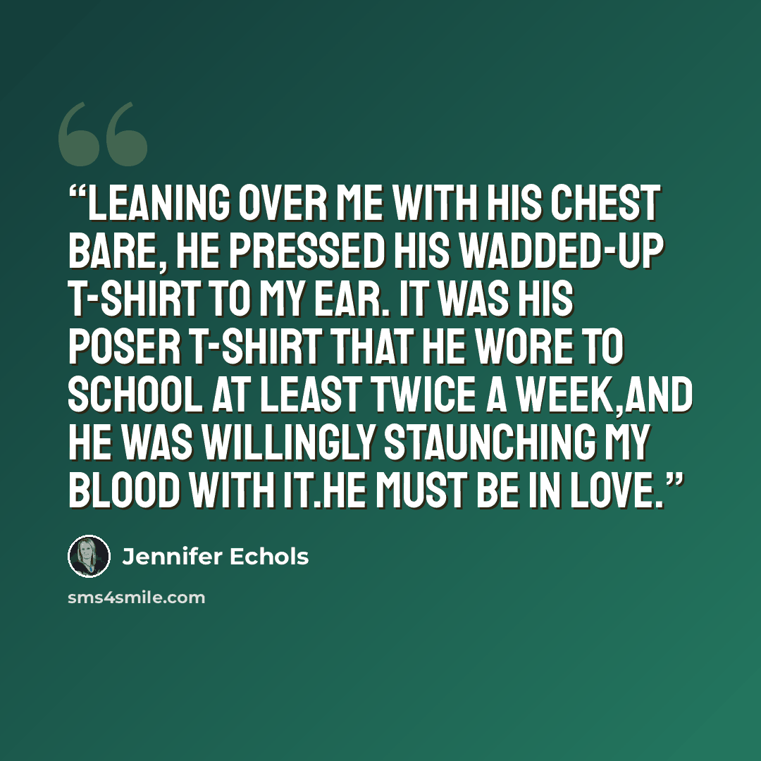 “Leaning over me with his chest bare, he pressed his wadded-up t-shirt to my ear. It was his Poser t-shirt that he wore to school at least twice a week,and he was willingly staunching my blood with it.He must be in love.” quote by Jennifer Echols