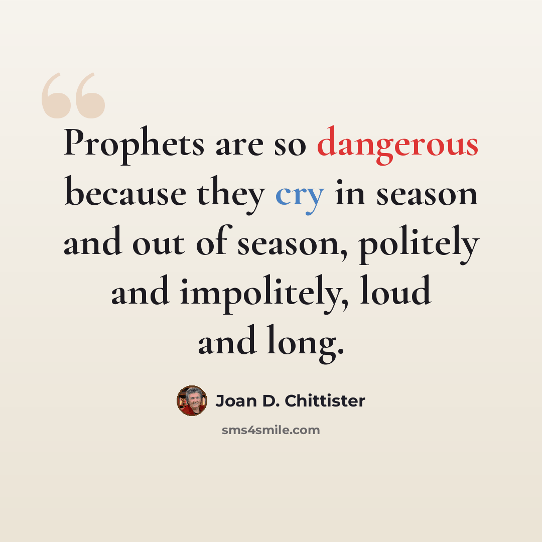 “Prophets are so dangerous because they cry in season and out of season, politely and impolitely, loud and long.” quote by Joan D. Chittister
