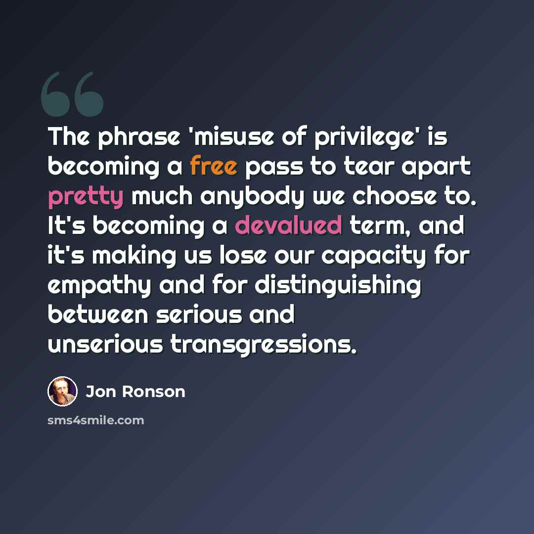 “The phrase 'misuse of privilege' is becoming a free pass to tear apart pretty much anybody we choose to. It's becoming a devalued term, and it's making us lose our capacity for empathy and for distinguishing between serious and unserious transgressions.” quote by Jon Ronson
