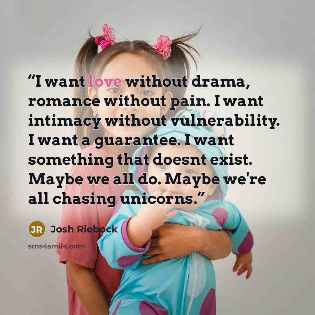 “I want love without drama, romance without pain. I want intimacy without vulnerability. I want a guarantee. I want something that doesnt exist. Maybe we all do. Maybe we're all chasing unicorns.” quote by Josh Riebock