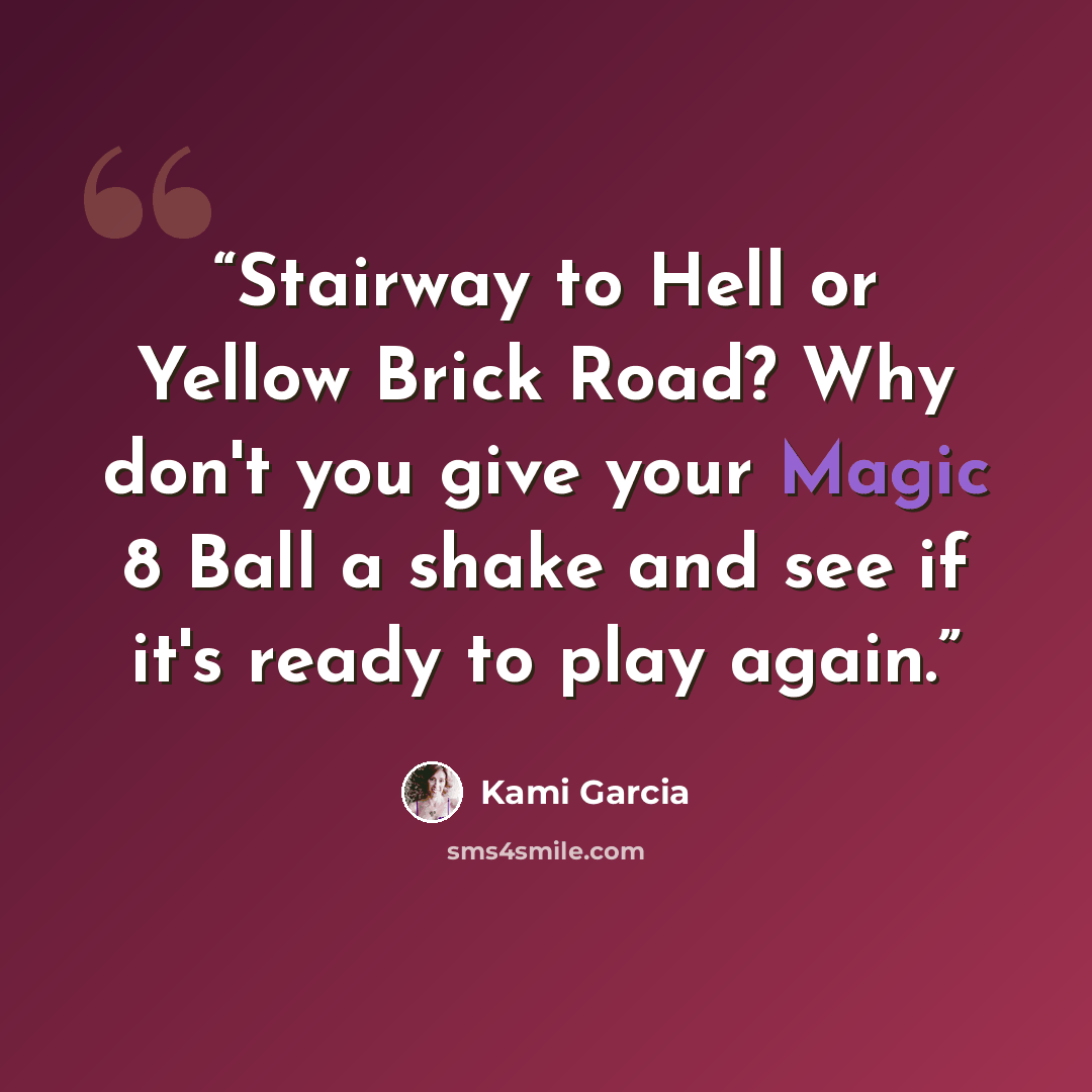 “Stairway to Hell or Yellow Brick Road? Why don't you give your Magic 8 Ball a shake and see if it's ready to play again.” quote by Kami Garcia