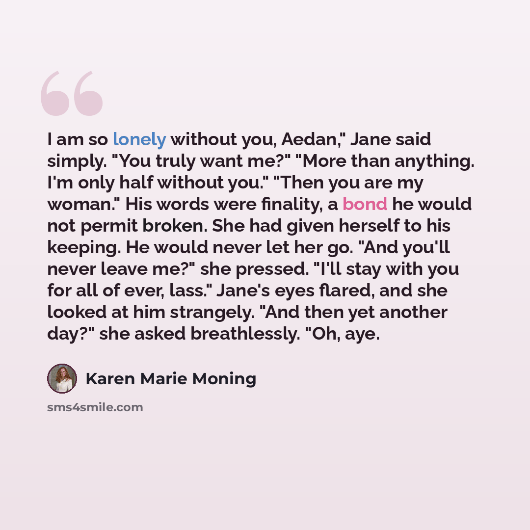 “I am so lonely without you, Aedan," Jane said simply. "You truly want me?" "More than anything. I'm only half without you." "Then you are my woman." His words were finality, a bond he would not permit broken. She had given herself to his keeping. He would never let her go. "And you'll never leave…” quote by Karen Marie Moning