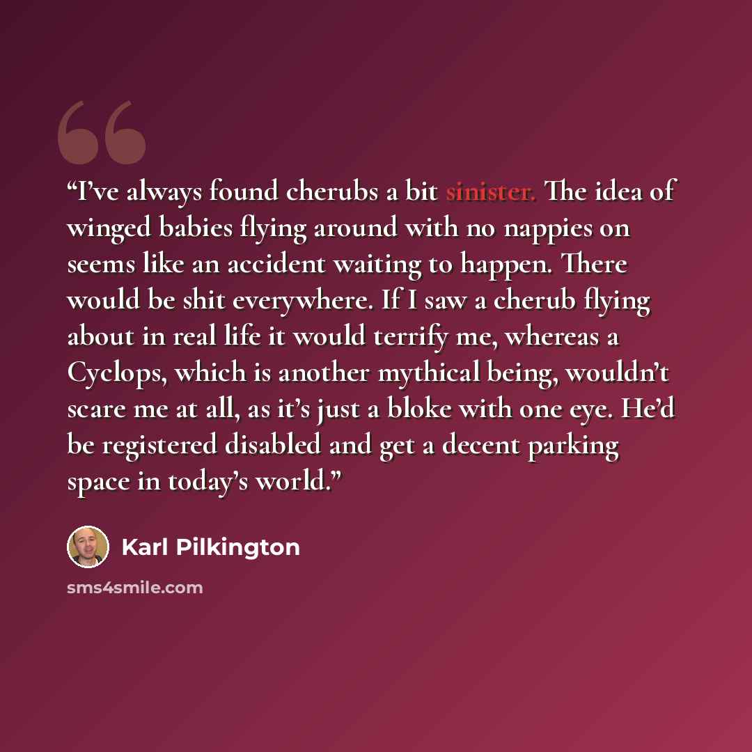 “I’ve always found cherubs a bit sinister. The idea of winged babies flying around with no nappies on seems like an accident waiting to happen. There would be shit everywhere. If I saw a cherub flying about in real life it would terrify me, whereas a Cyclops, which is another mythical being…” quote by Karl Pilkington