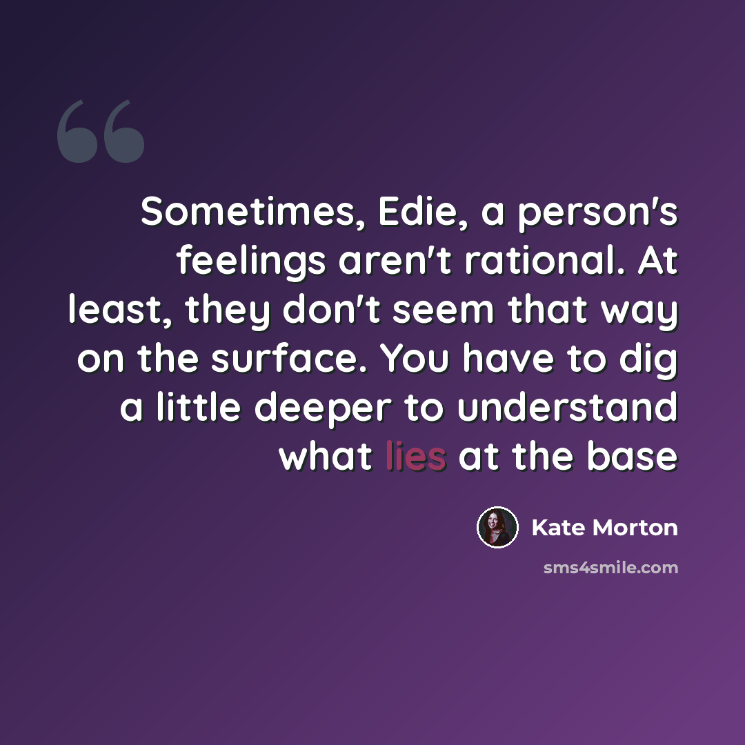 “Sometimes, Edie, a person's feelings aren't rational. At least, they don't seem that way on the surface. You have to dig a little deeper to understand what lies at the base” quote by Kate Morton