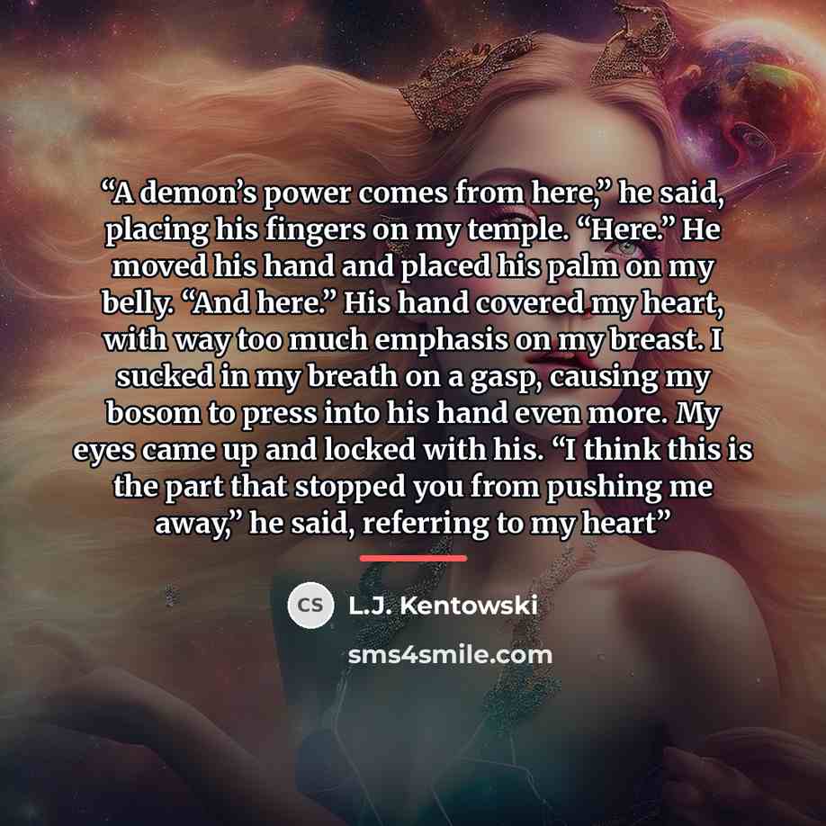 “A demon’s power comes from here,” he said, placing his fingers on my temple. “Here.” He moved his hand and placed his palm on my belly. “And here.” His hand covered my heart, with way too much emphasis on my breast. I sucked in my breath on a gasp, causing my bosom to press into his hand even…” quote by L.J. Kentowski