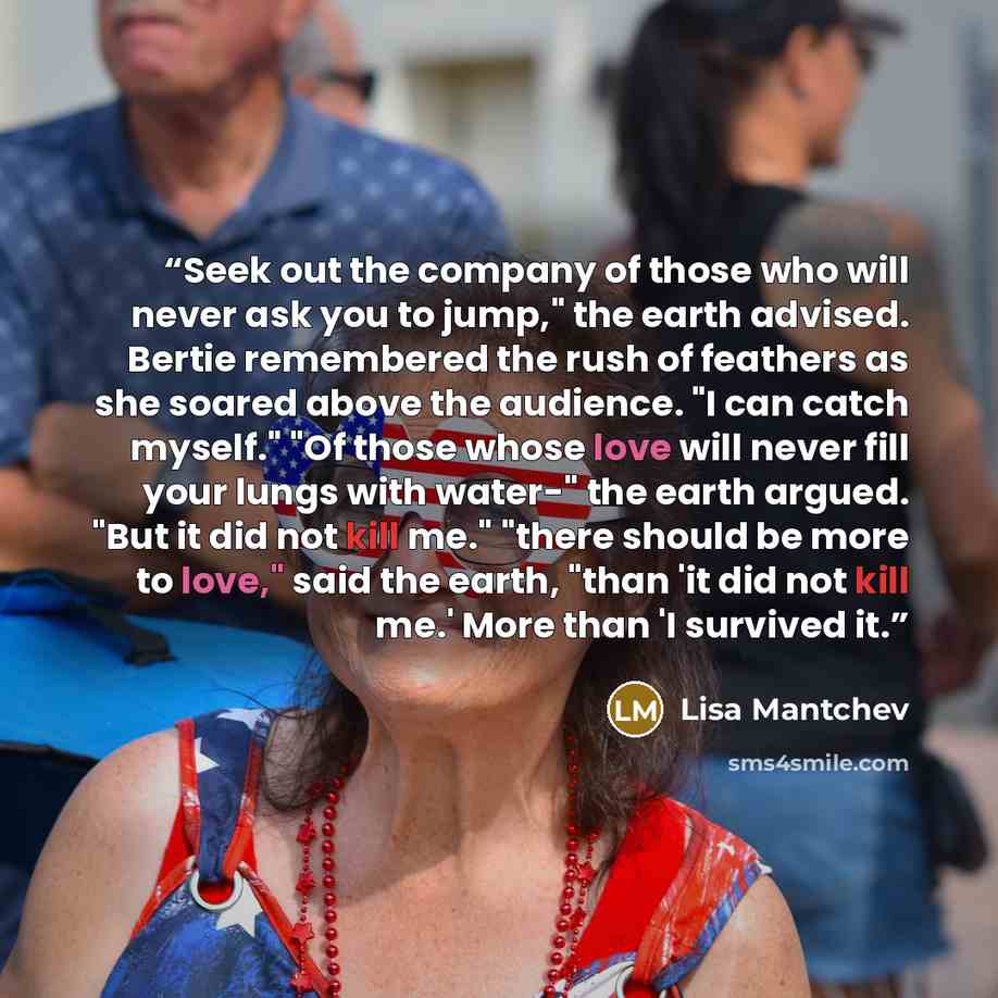 “Seek out the company of those who will never ask you to jump," the earth advised. Bertie remembered the rush of feathers as she soared above the audience. "I can catch myself." "Of those whose love will never fill your lungs with water-" the earth argued. "But it did not kill me." "there should be…” quote by Lisa Mantchev