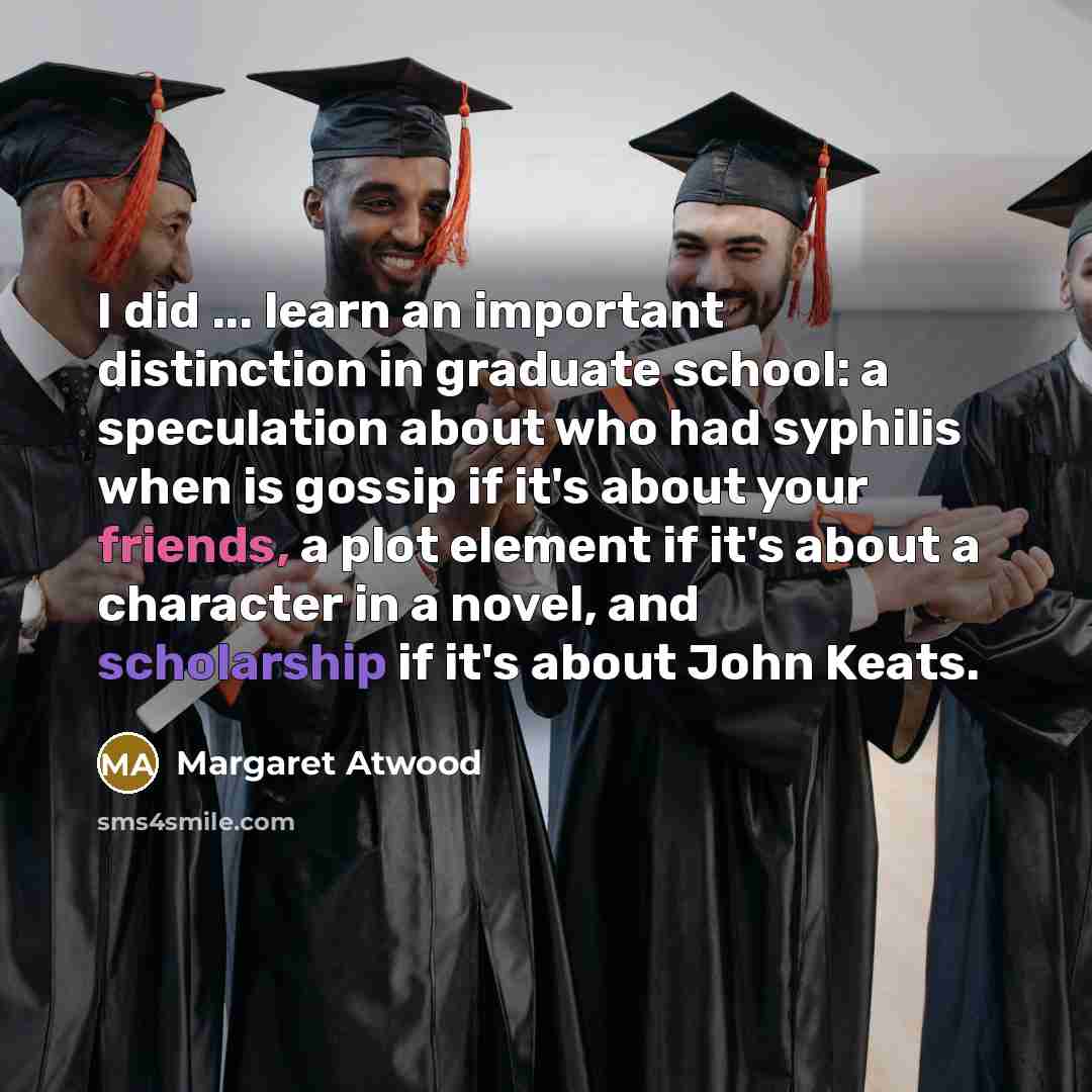 “I did ... learn an important distinction in graduate school: a speculation about who had syphilis when is gossip if it's about your friends, a plot element if it's about a character in a novel, and scholarship if it's about John Keats.” quote by Margaret Atwood