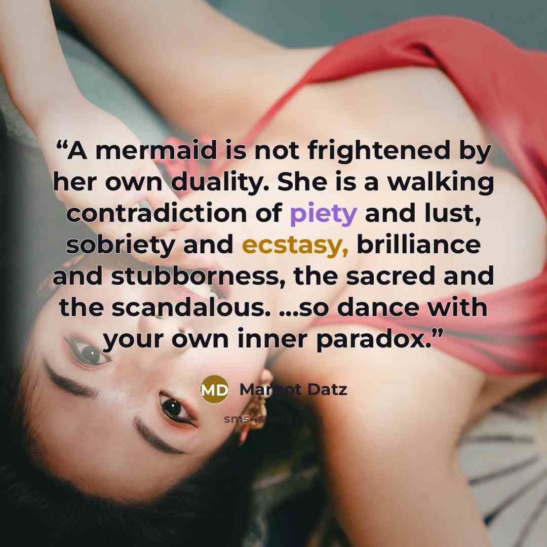 “A mermaid is not frightened by her own duality. She is a walking contradiction of piety and lust, sobriety and ecstasy, brilliance and stubborness, the sacred and the scandalous. ...so dance with your own inner paradox.” quote by Margot Datz