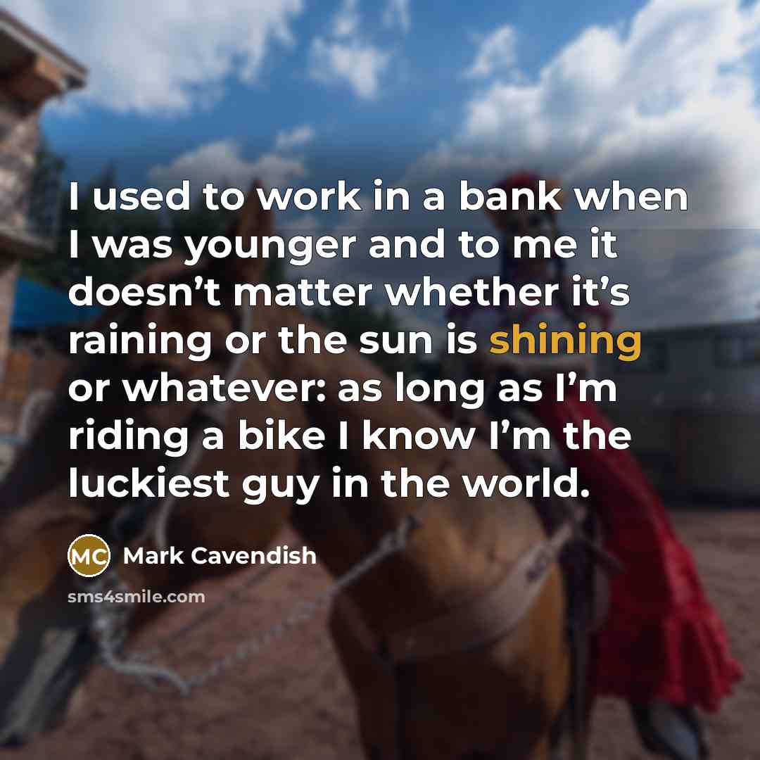 “I used to work in a bank when I was younger and to me it doesn’t matter whether it’s raining or the sun is shining or whatever: as long as I’m riding a bike I know I’m the luckiest guy in the world.” quote by Mark Cavendish