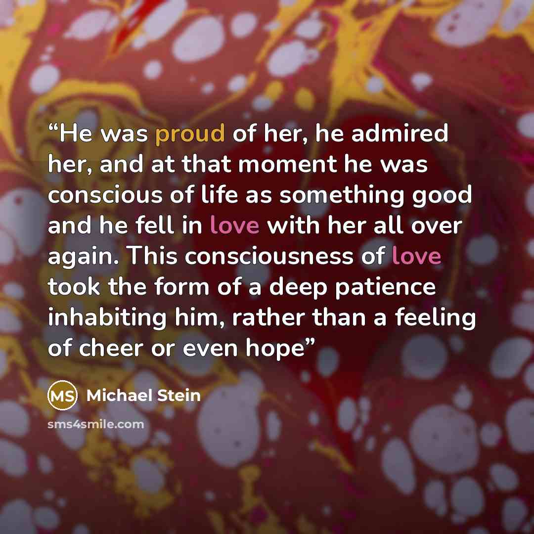 “He was proud of her, he admired her, and at that moment he was conscious of life as something good and he fell in love with her all over again. This consciousness of love took the form of a deep patience inhabiting him, rather than a feeling of cheer or even hope” quote by Michael Stein