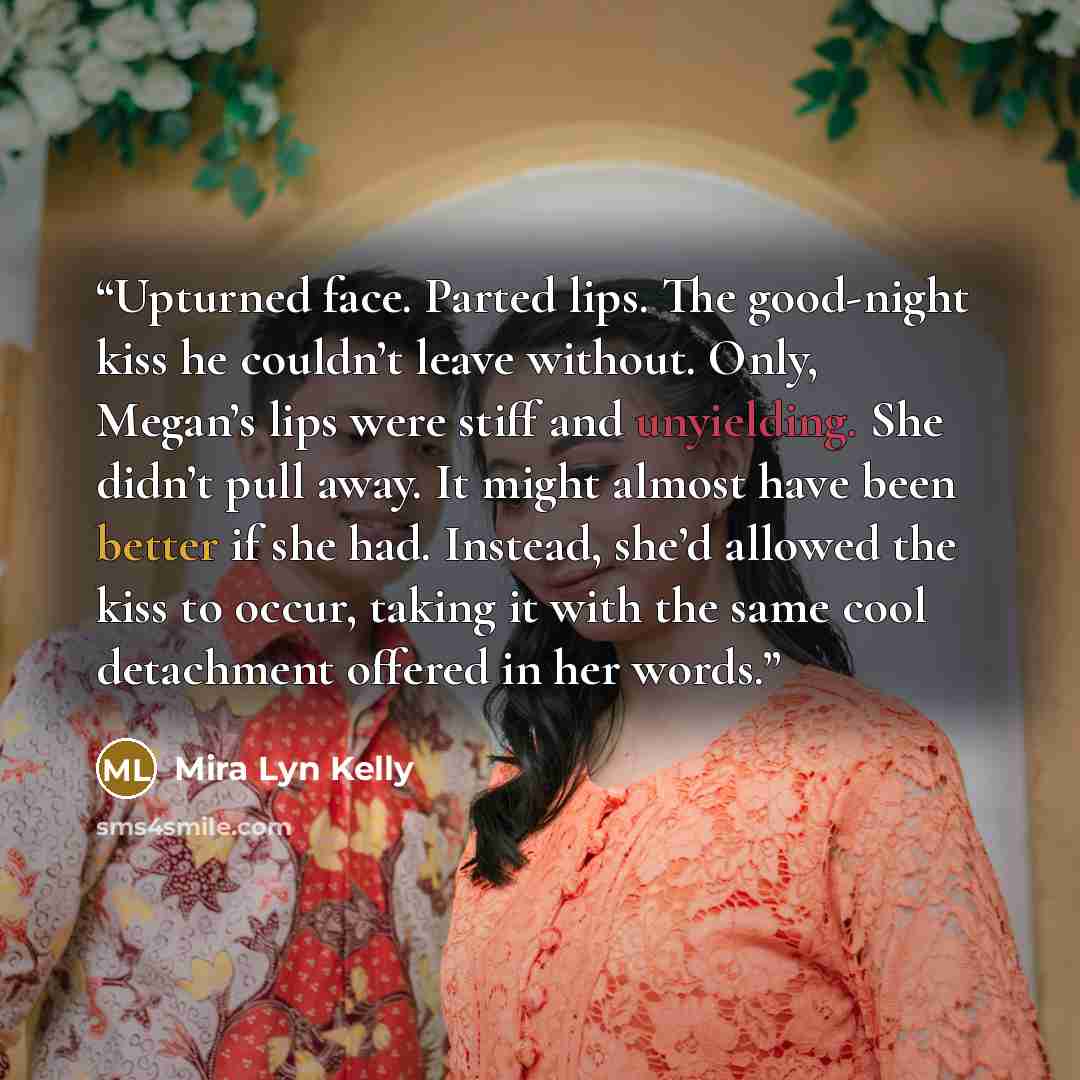 “Upturned face. Parted lips. The good-night kiss he couldn’t leave without. Only, Megan’s lips were stiff and unyielding. She didn’t pull away. It might almost have been better if she had. Instead, she’d allowed the kiss to occur, taking it with the same cool detachment offered in her words.” quote by Mira Lyn Kelly