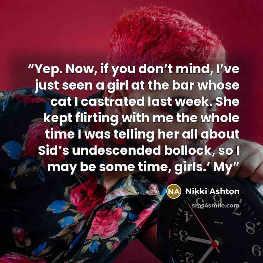 “Yep. Now, if you don’t mind, I’ve just seen a girl at the bar whose cat I castrated last week. She kept flirting with me the whole time I was telling her all about Sid’s undescended bollock, so I may be some time, girls.’ My” quote by Nikki Ashton