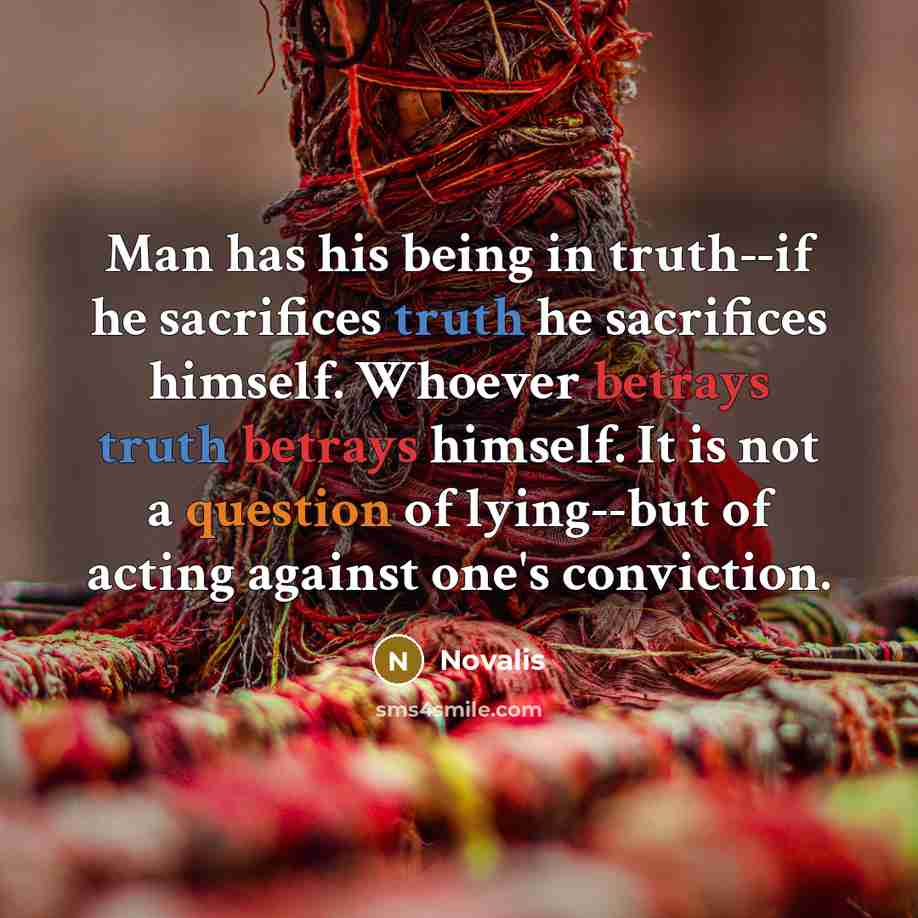 “Man has his being in truth--if he sacrifices truth he sacrifices himself. Whoever betrays truth betrays himself. It is not a question of lying--but of acting against one's conviction.” quote by Novalis