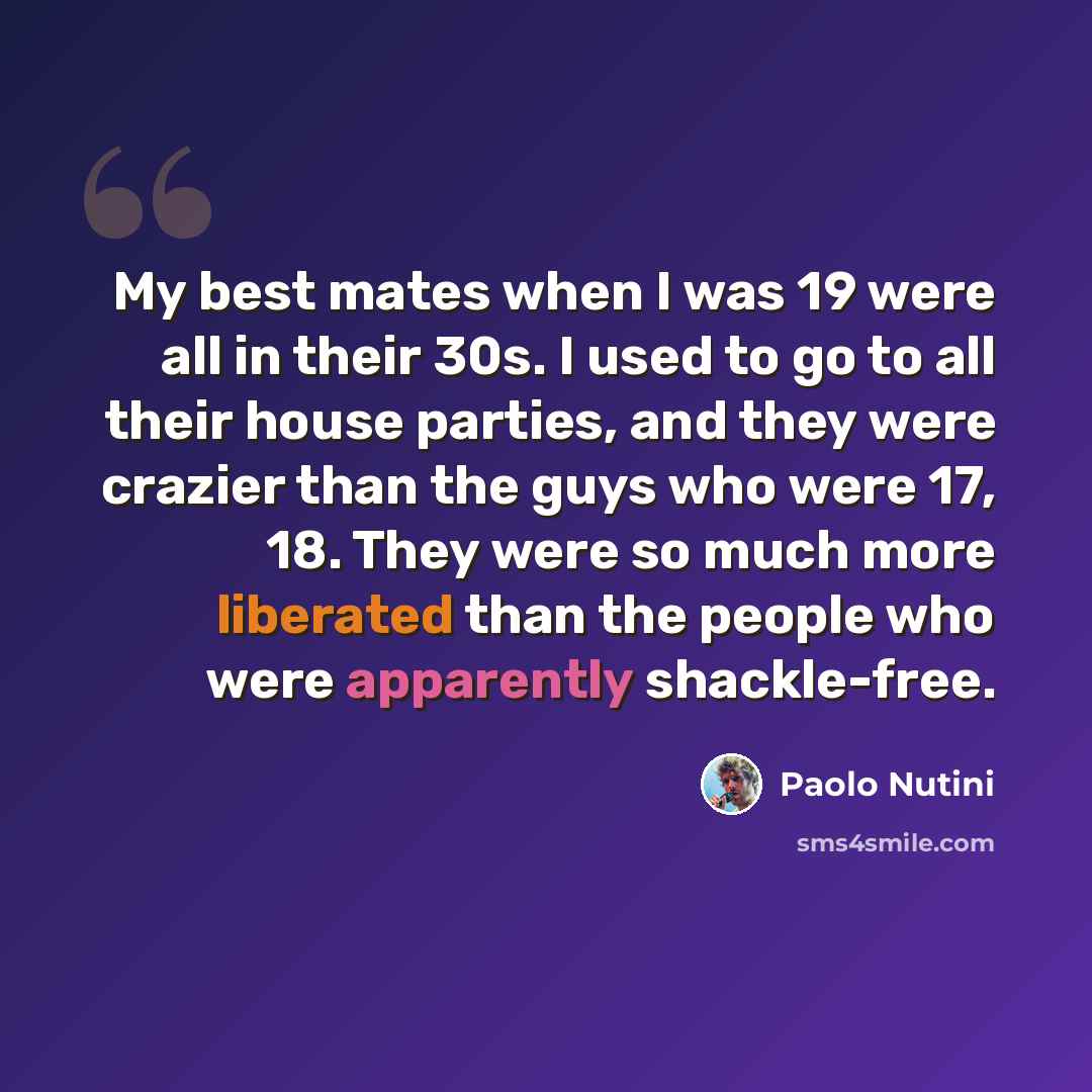 “My best mates when I was 19 were all in their 30s. I used to go to all their house parties, and they were crazier than the guys who were 17, 18. They were so much more liberated than the people who were apparently shackle-free.” quote by Paolo Nutini