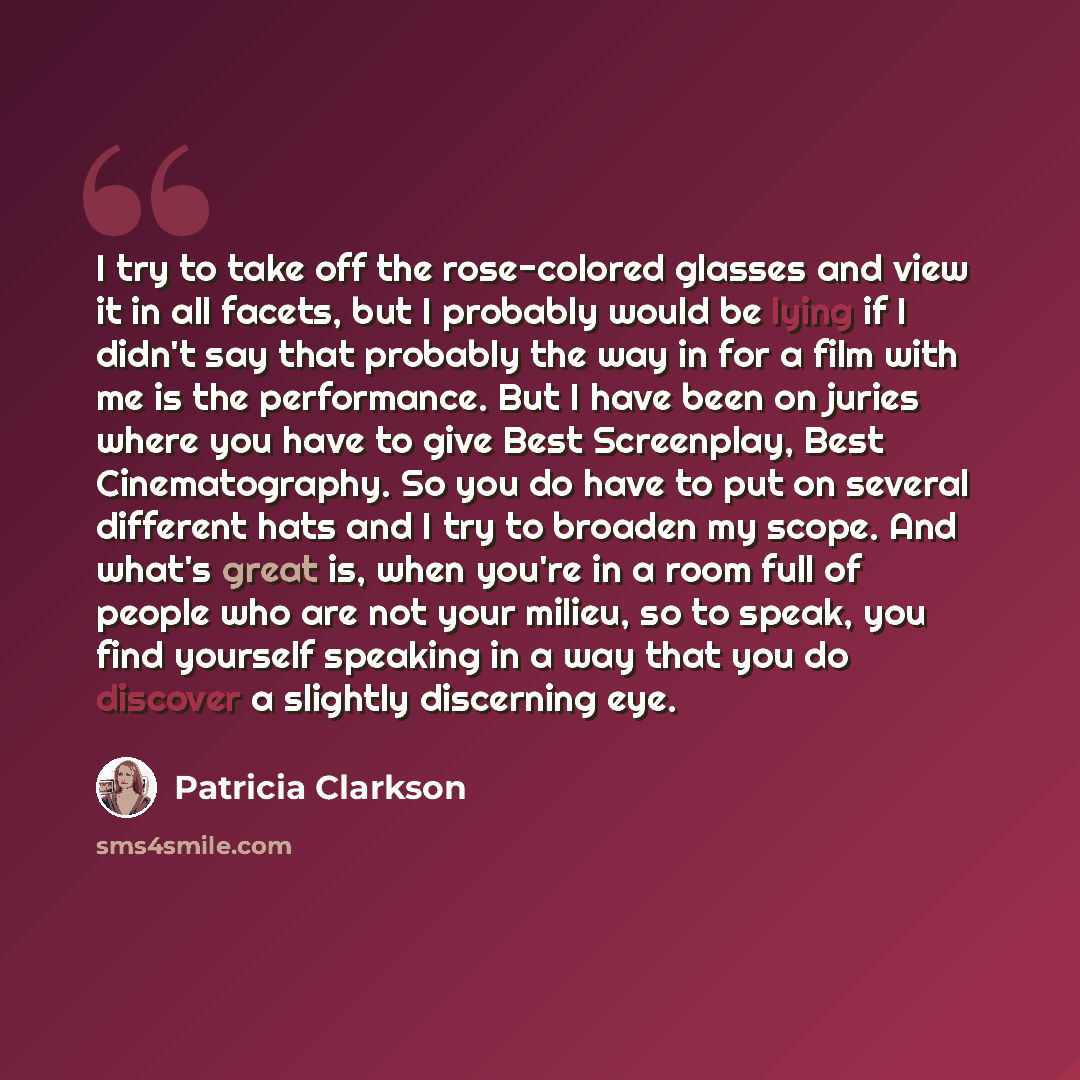 “I try to take off the rose-colored glasses and view it in all facets, but I probably would be lying if I didn't say that probably the way in for a film with me is the performance. But I have been on juries where you have to give Best Screenplay, Best Cinematography. So you do have to put on…” quote by Patricia Clarkson