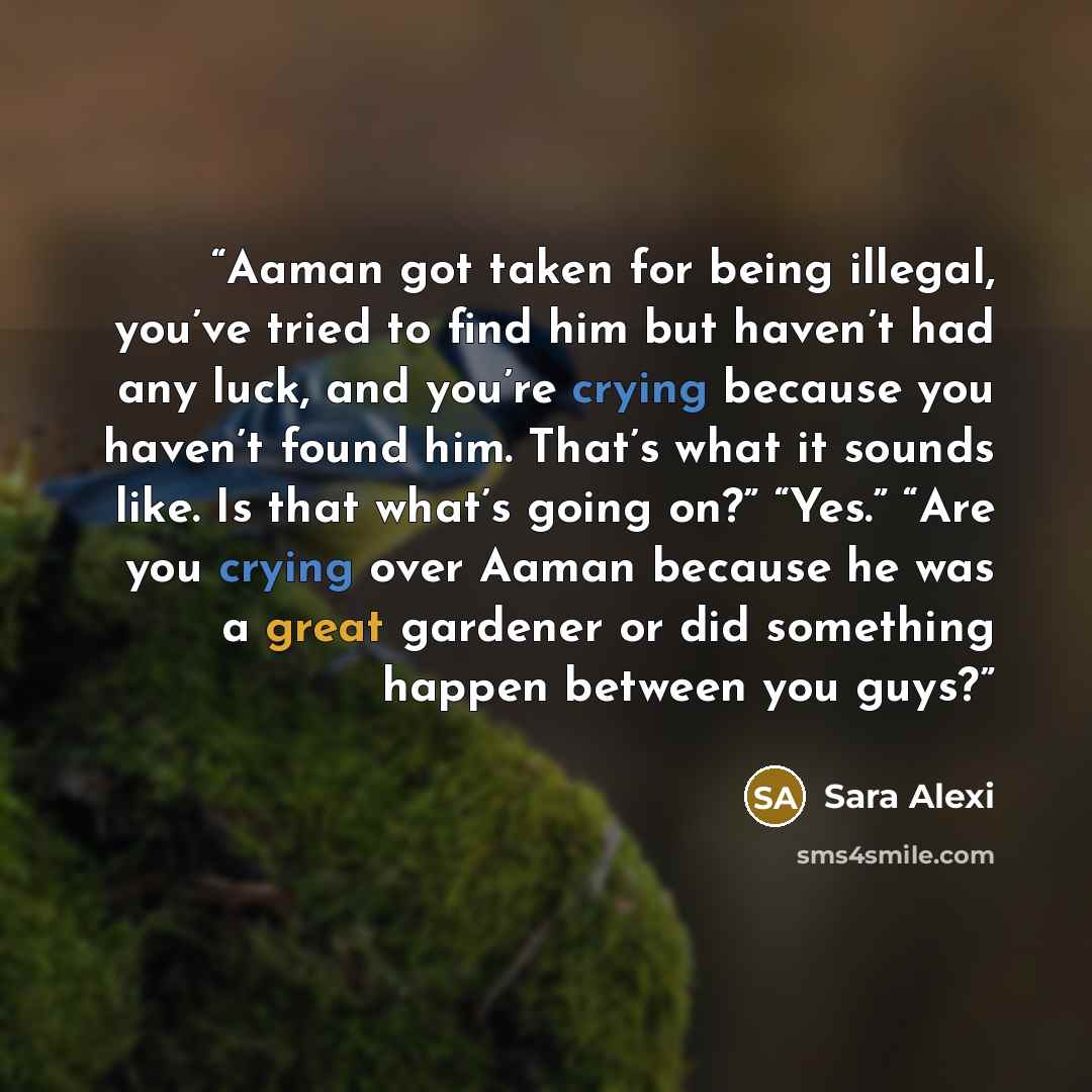 “Aaman got taken for being illegal, you’ve tried to find him but haven’t had any luck, and you’re crying because you haven’t found him. That’s what it sounds like. Is that what’s going on?” “Yes.” “Are you crying over Aaman because he was a great gardener or did something happen between you guys?” quote by Sara Alexi