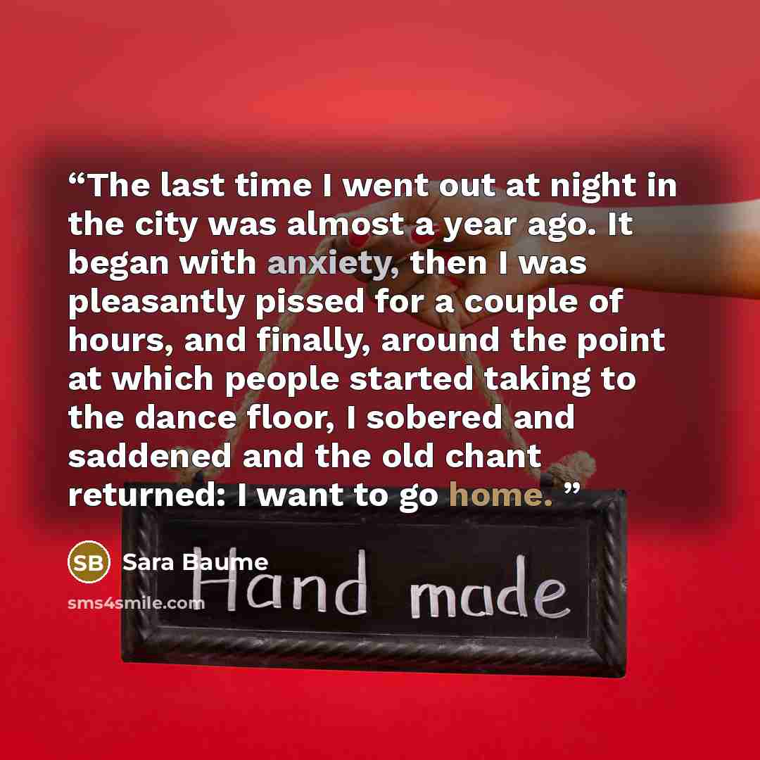 “The last time I went out at night in the city was almost a year ago. It began with anxiety, then I was pleasantly pissed for a couple of hours, and finally, around the point at which people started taking to the dance floor, I sobered and saddened and the old chant returned: I want to go home.” quote by Sara Baume