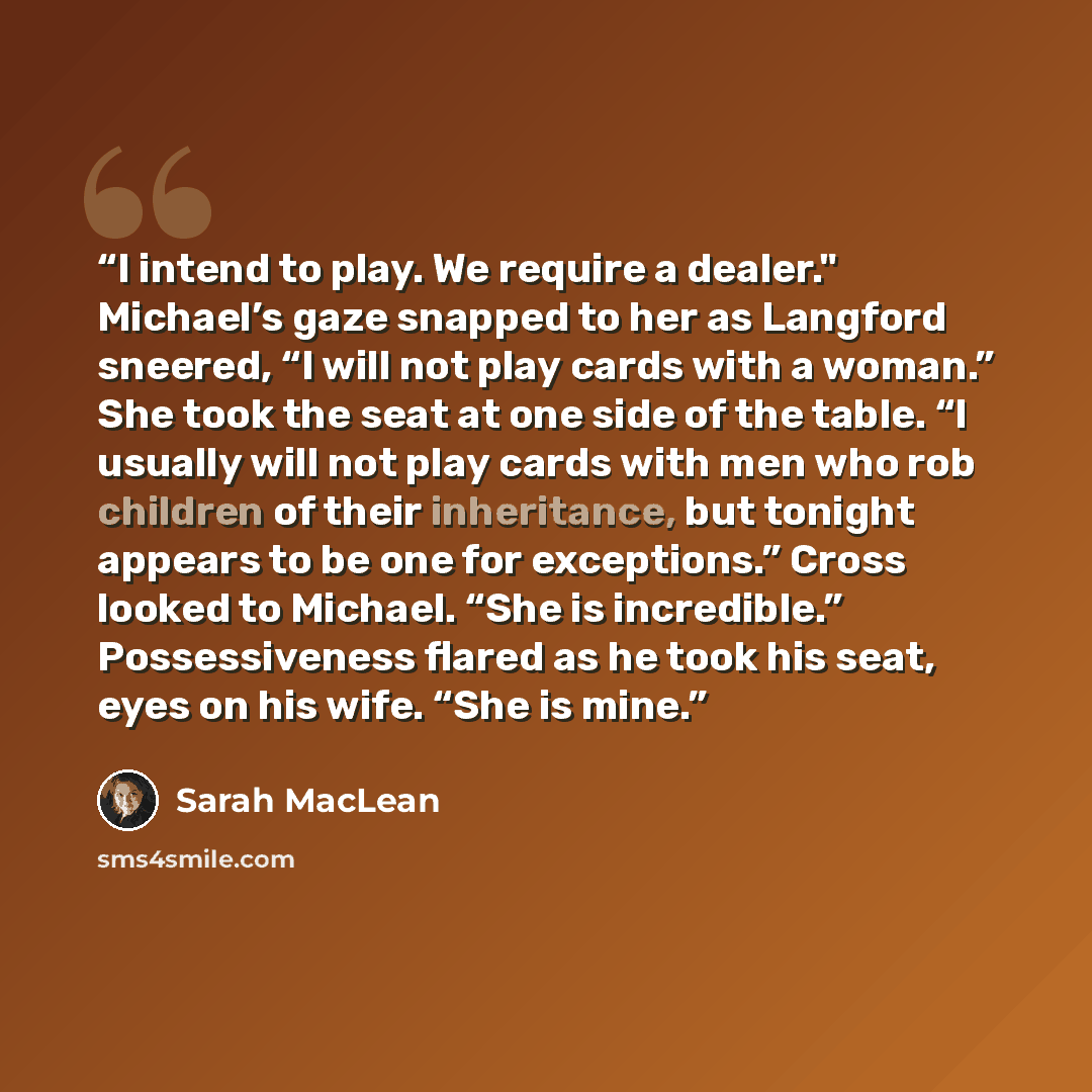 “I intend to play. We require a dealer." Michael’s gaze snapped to her as Langford sneered, “I will not play cards with a woman.” She took the seat at one side of the table. “I usually will not play cards with men who rob children of their inheritance, but tonight appears to be one for exceptions.”…” quote by Sarah MacLean