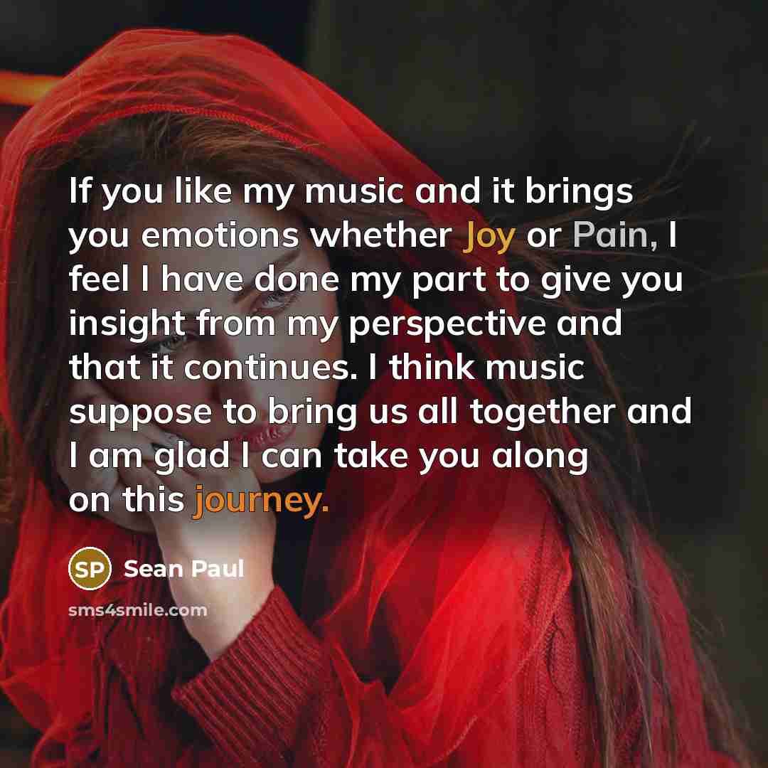 “If you like my music and it brings you emotions whether Joy or Pain, I feel I have done my part to give you insight from my perspective and that it continues. I think music suppose to bring us all together and I am glad I can take you along on this journey.” quote by Sean Paul