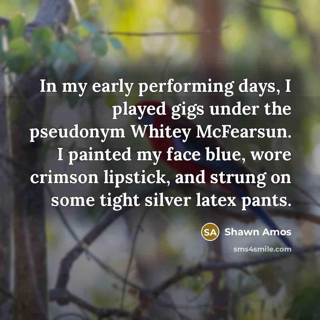 “In my early performing days, I played gigs under the pseudonym Whitey McFearsun. I painted my face blue, wore crimson lipstick, and strung on some tight silver latex pants.” quote by Shawn Amos