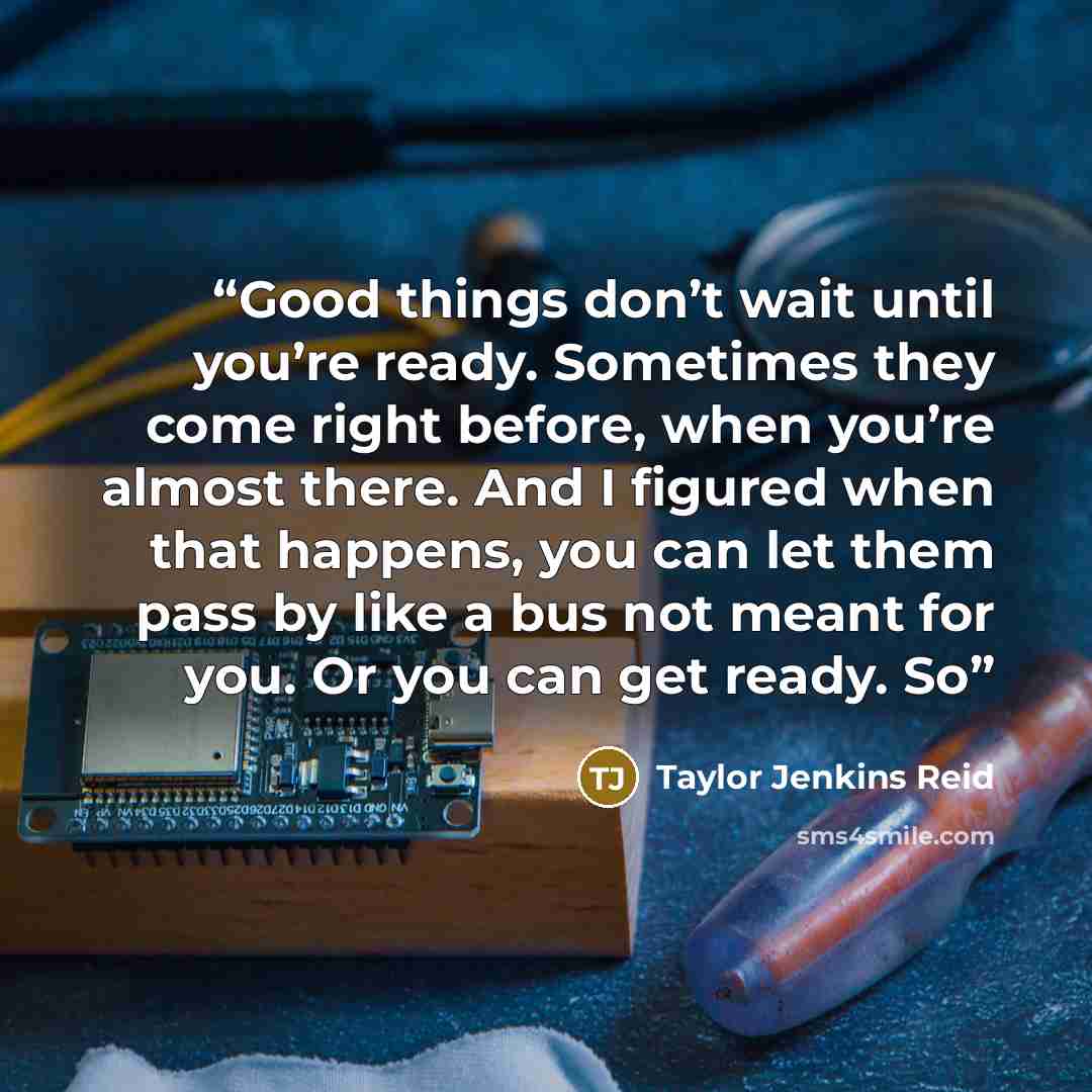 “Good things don’t wait until you’re ready. Sometimes they come right before, when you’re almost there. And I figured when that happens, you can let them pass by like a bus not meant for you. Or you can get ready. So” quote by Taylor Jenkins Reid