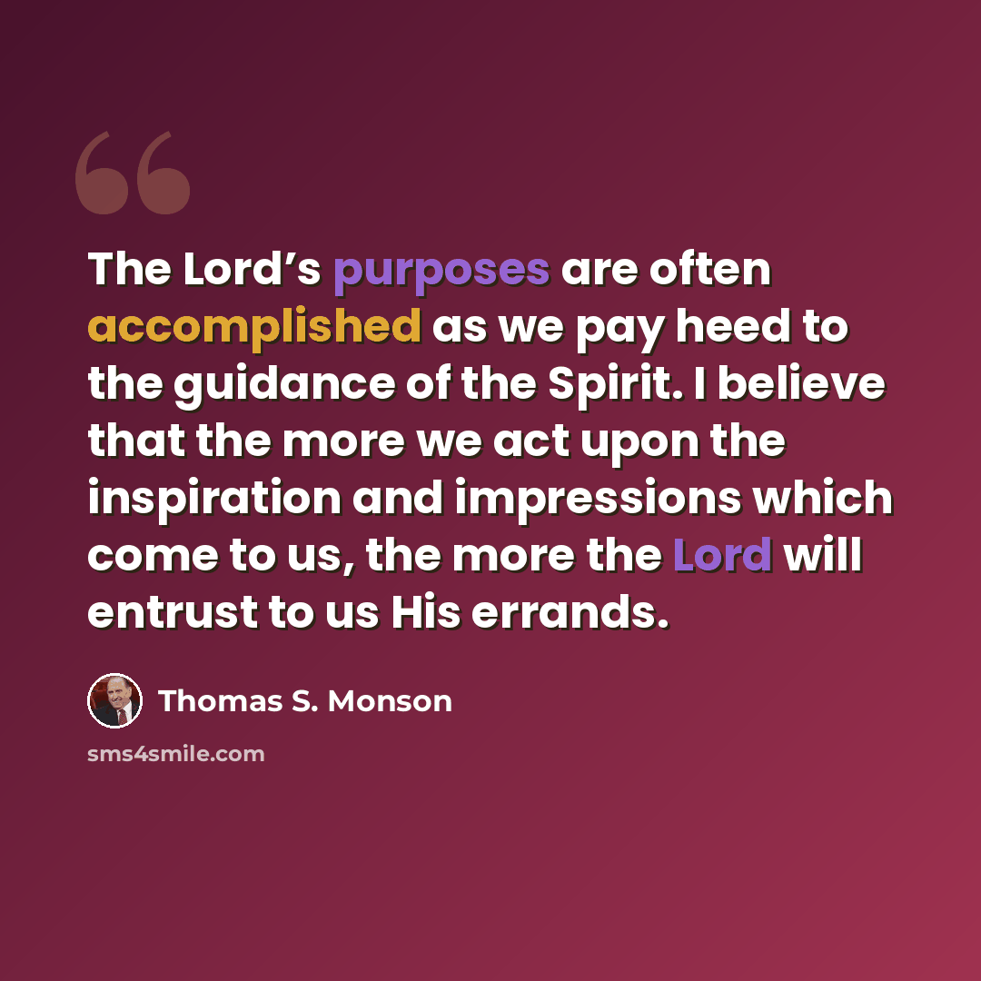 “The Lord’s purposes are often accomplished as we pay heed to the guidance of the Spirit. I believe that the more we act upon the inspiration and impressions which come to us, the more the Lord will entrust to us His errands.” quote by Thomas S. Monson
