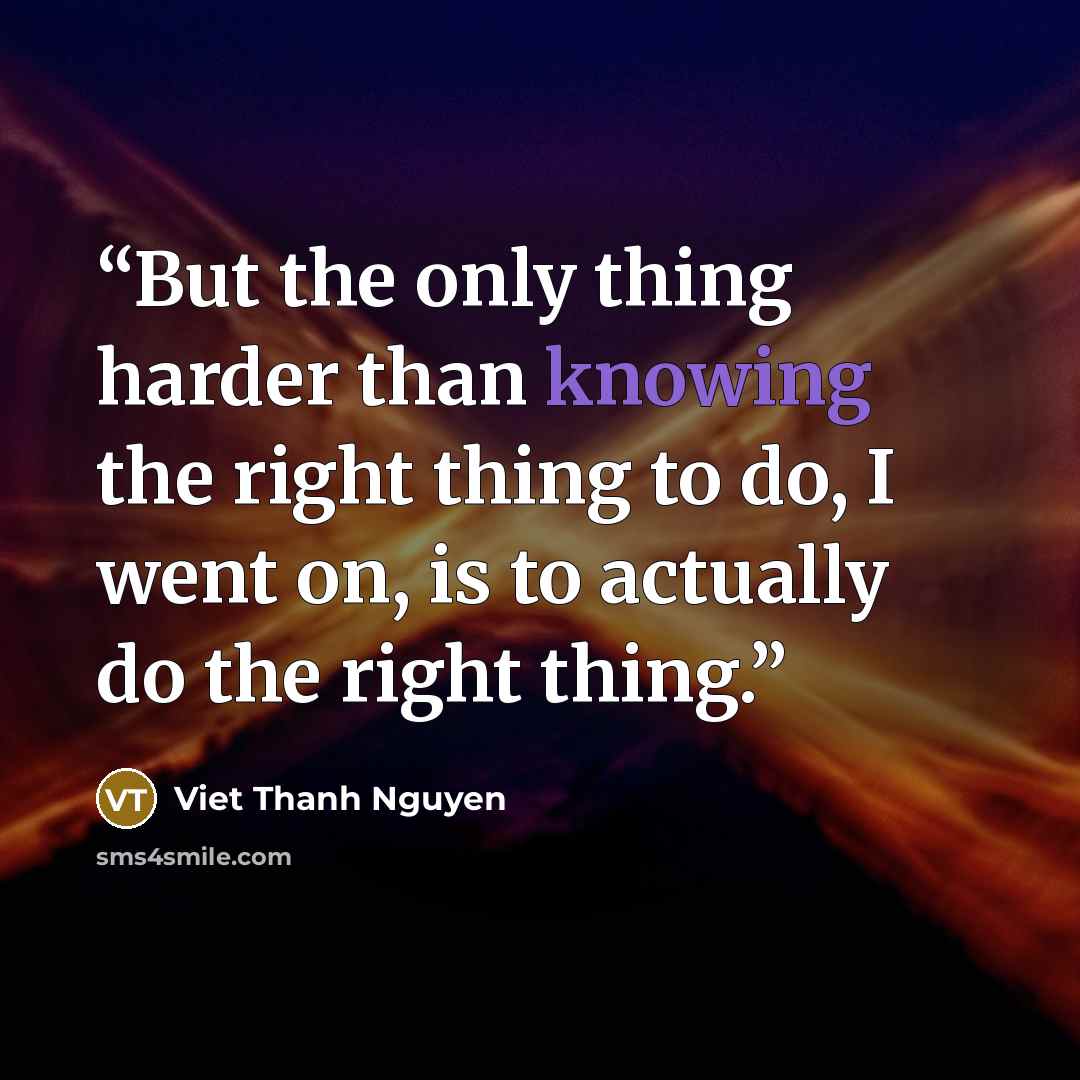 “But the only thing harder than knowing the right thing to do, I went on, is to actually do the right thing.” quote by Viet Thanh Nguyen