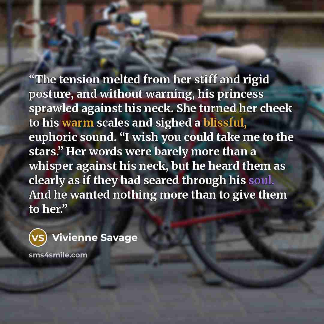 “The tension melted from her stiff and rigid posture, and without warning, his princess sprawled against his neck. She turned her cheek to his warm scales and sighed a blissful, euphoric sound. “I wish you could take me to the stars.” Her words were barely more than a whisper against his neck, but…” quote by Vivienne Savage