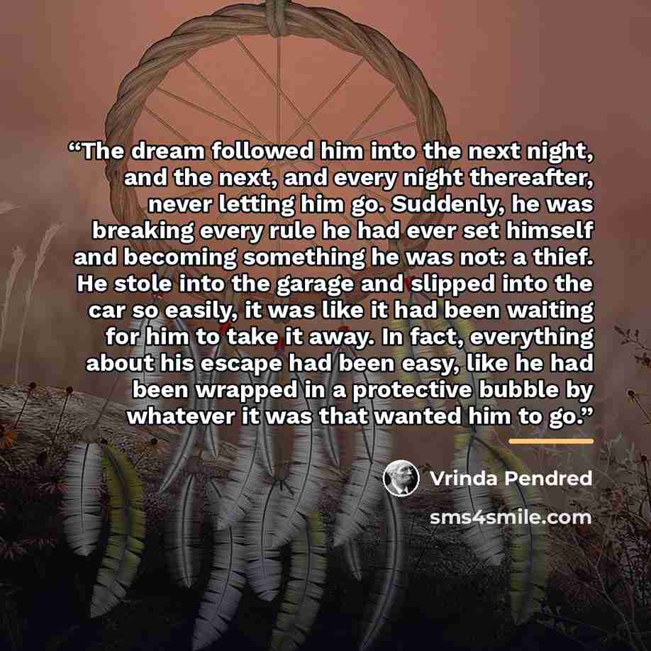 “The dream followed him into the next night, and the next, and every night thereafter, never letting him go. Suddenly, he was breaking every rule he had ever set himself and becoming something he was not: a thief. He stole into the garage and slipped into the car so easily, it was like it had been…” quote by Vrinda Pendred