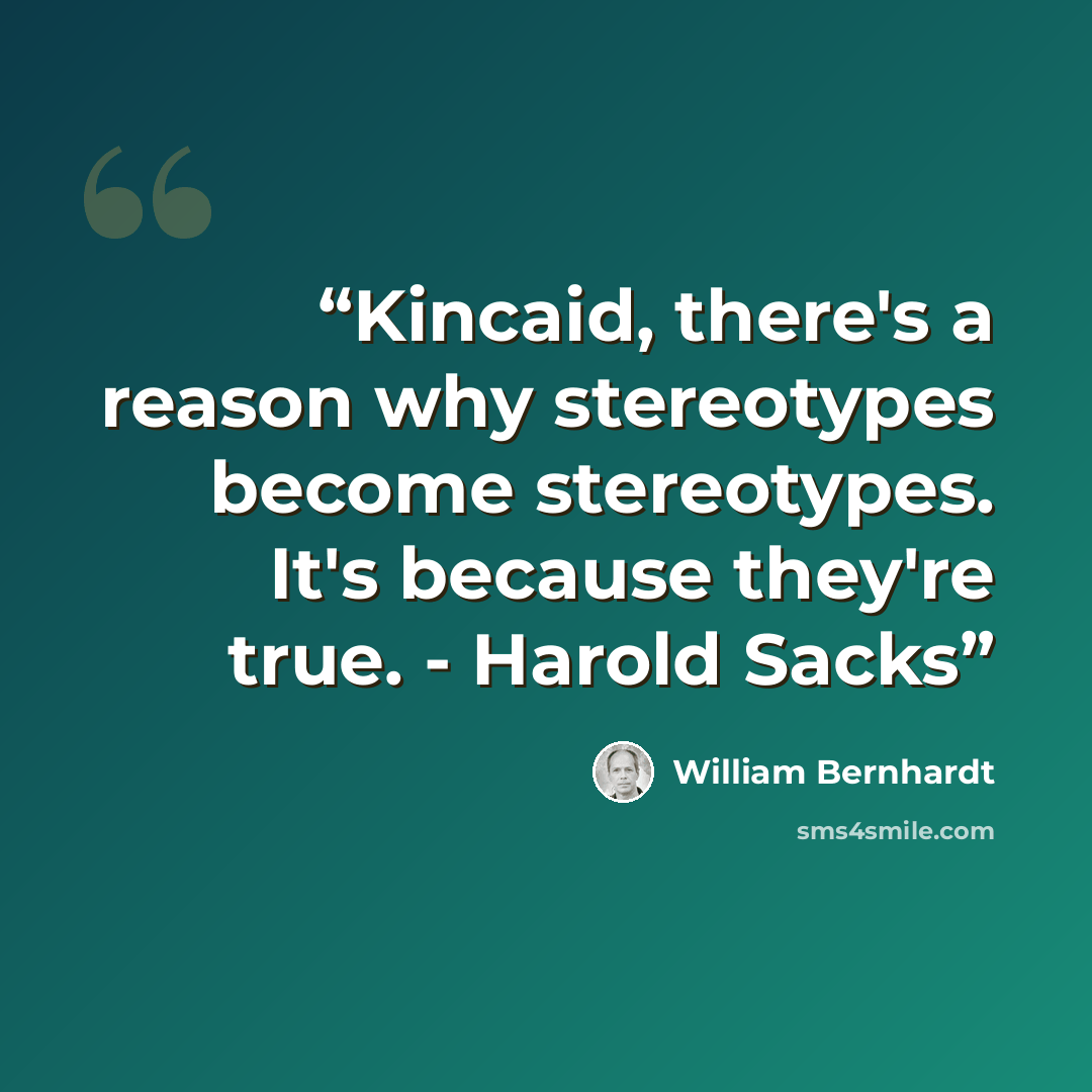 “Kincaid, there's a reason why stereotypes become stereotypes. It's because they're true. - Harold Sacks” quote by William Bernhardt