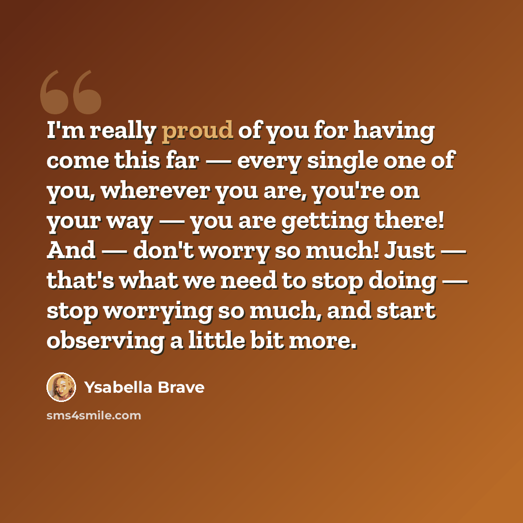 “I'm really proud of you for having come this far — every single one of you, wherever you are, you're on your way — you are getting there! And — don't worry so much! Just — that's what we need to stop doing — stop worrying so much, and start observing a little bit more.” quote by Ysabella Brave
