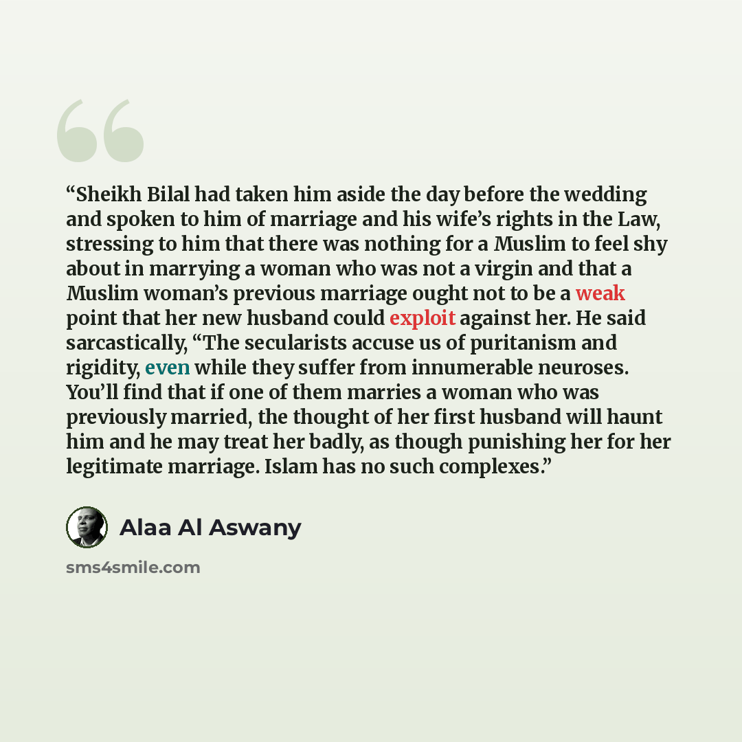 “Sheikh Bilal had taken him aside the day before the wedding and spoken to him of marriage and his wife’s rights in the Law, stressing to him that there was nothing for a Muslim to feel shy about in marrying a woman who was not a virgin and that a Muslim woman’s previous marriage ought not to be a…” quote by Alaa Al Aswany