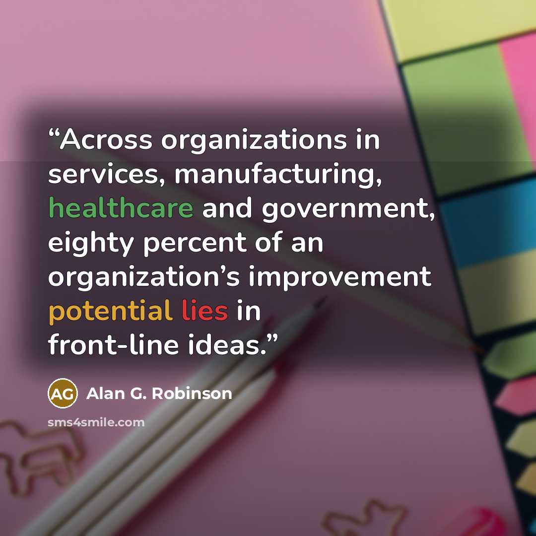 “Across organizations in services, manufacturing, healthcare and government, eighty percent of an organization’s improvement potential lies in front-line ideas.” quote by Alan G. Robinson