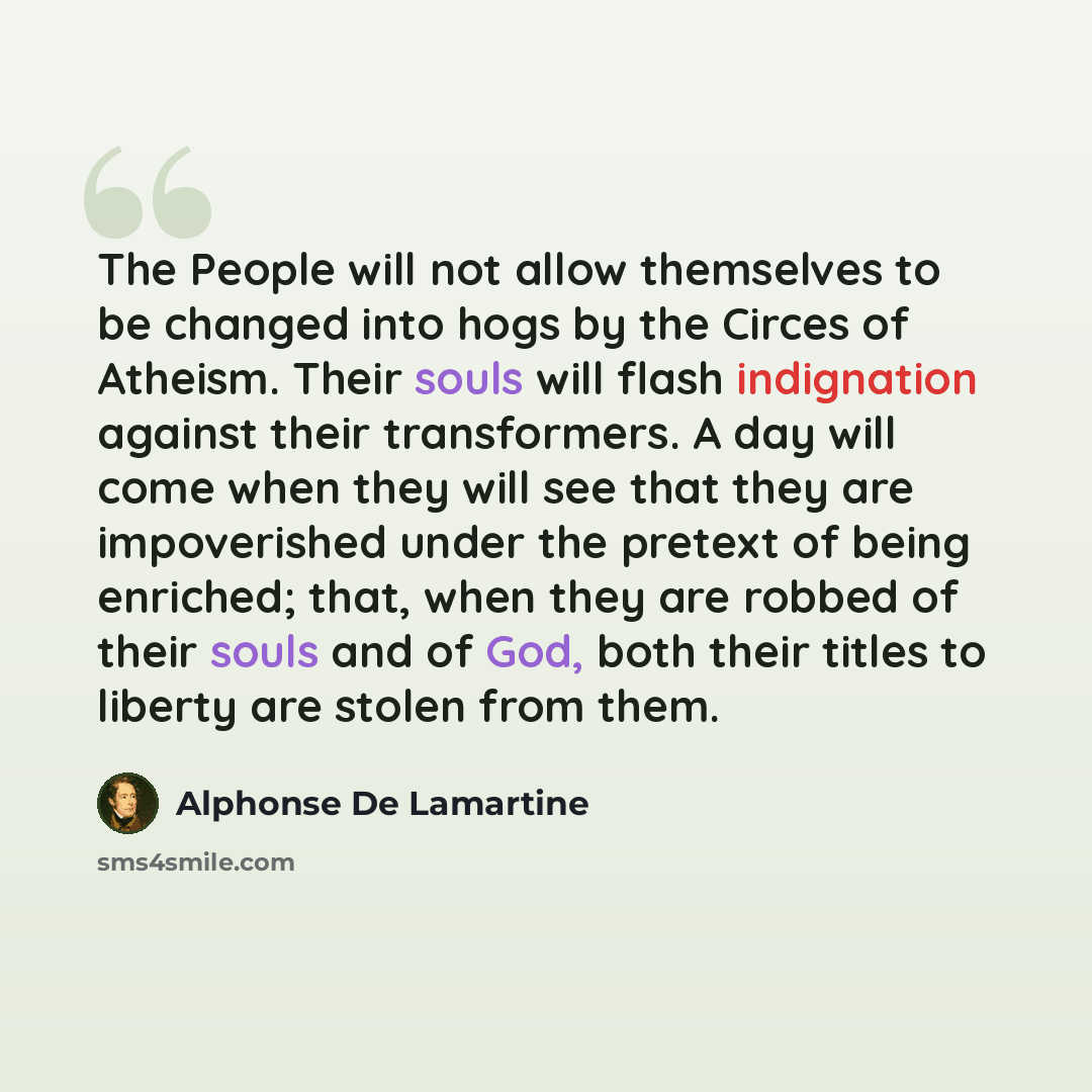 “The People will not allow themselves to be changed into hogs by the Circes of Atheism. Their souls will flash indignation against their transformers. A day will come when they will see that they are impoverished under the pretext of being enriched; that, when they are robbed of their souls and of…” quote by Alphonse de Lamartine