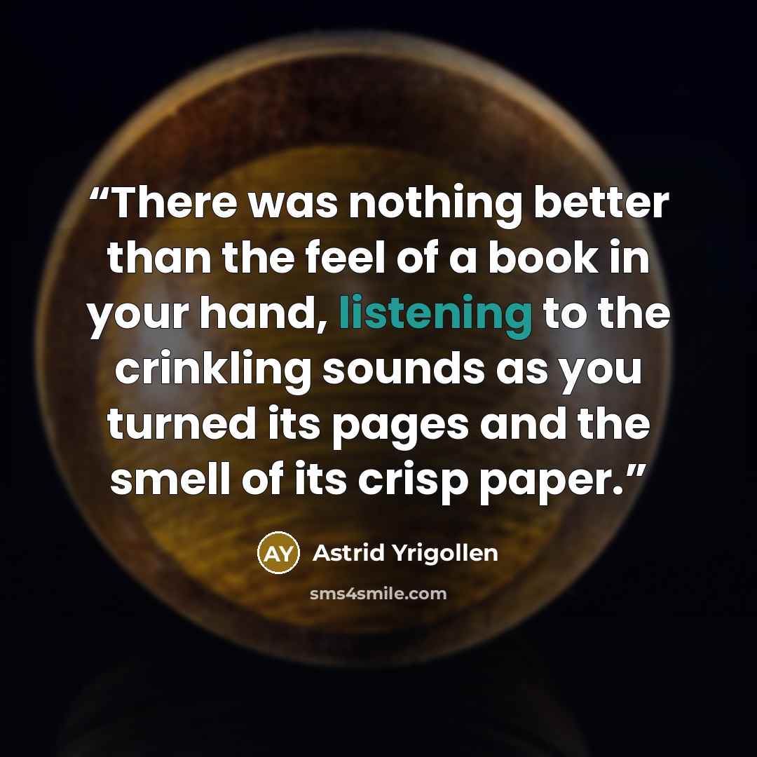 “There was nothing better than the feel of a book in your hand, listening to the crinkling sounds as you turned its pages and the smell of its crisp paper.” quote by Astrid Yrigollen
