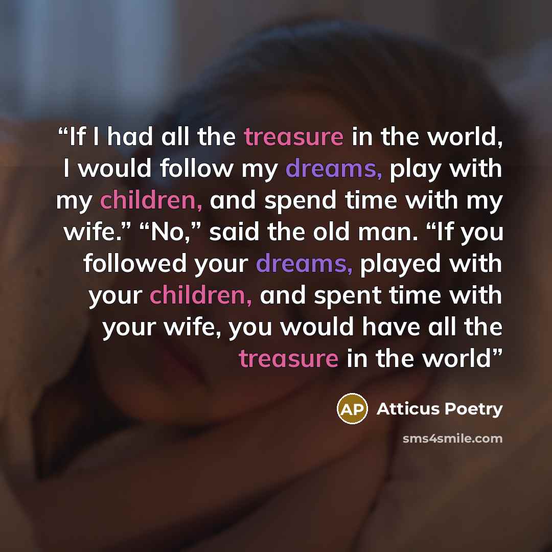 “If I had all the treasure in the world, I would follow my dreams, play with my children, and spend time with my wife.” “No,” said the old man. “If you followed your dreams, played with your children, and spent time with your wife, you would have all the treasure in the world” quote by Atticus Poetry