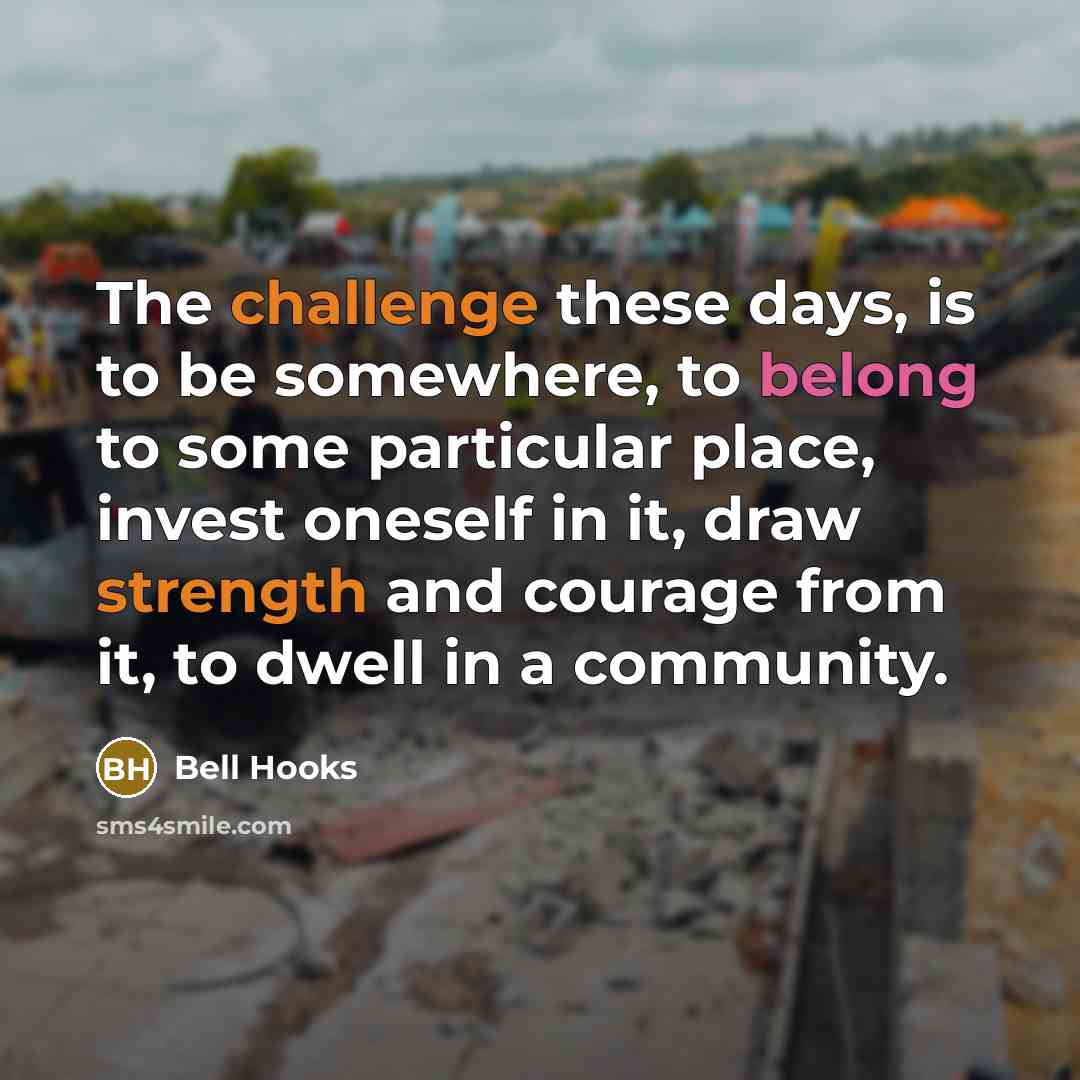 “The challenge these days, is to be somewhere, to belong to some particular place, invest oneself in it, draw strength and courage from it, to dwell in a community.” quote by Bell Hooks