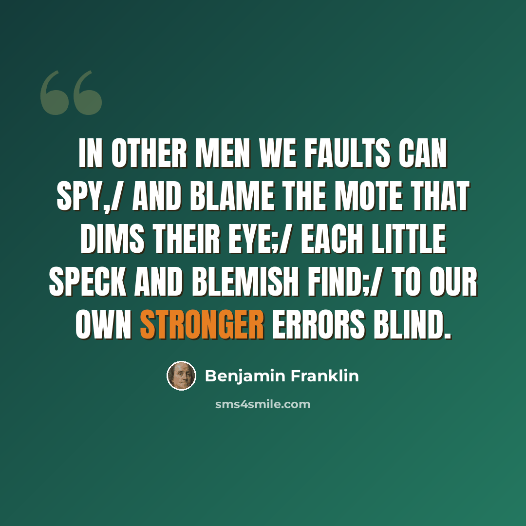 “In other men we faults can spy,/ And blame the mote that dims their eye;/ Each little speck and blemish find;/ To our own stronger errors blind.” quote by Benjamin Franklin