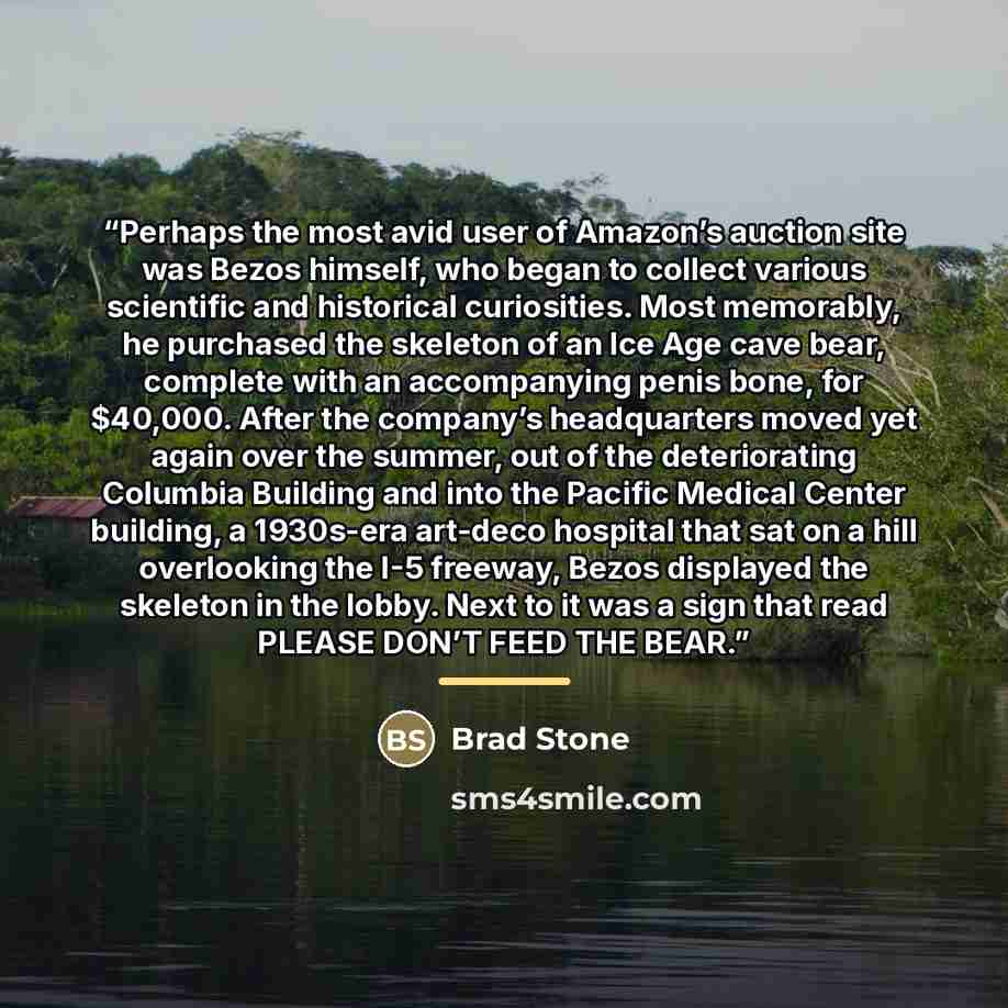 “Perhaps the most avid user of Amazon’s auction site was Bezos himself, who began to collect various scientific and historical curiosities. Most memorably, he purchased the skeleton of an Ice Age cave bear, complete with an accompanying penis bone, for $40,000. After the company’s headquarters…” quote by Brad Stone