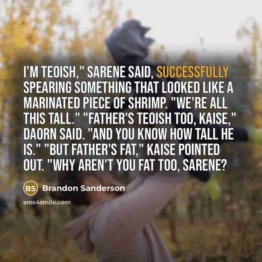 “I'm Teoish," Sarene said, successfully spearing something that looked like a marinated piece of shrimp. "We're all this tall." "Father's Teoish too, Kaise," Daorn said. "And you know how tall he is." "But father's fat," Kaise pointed out. "Why aren't you fat too, Sarene?” quote by Brandon Sanderson