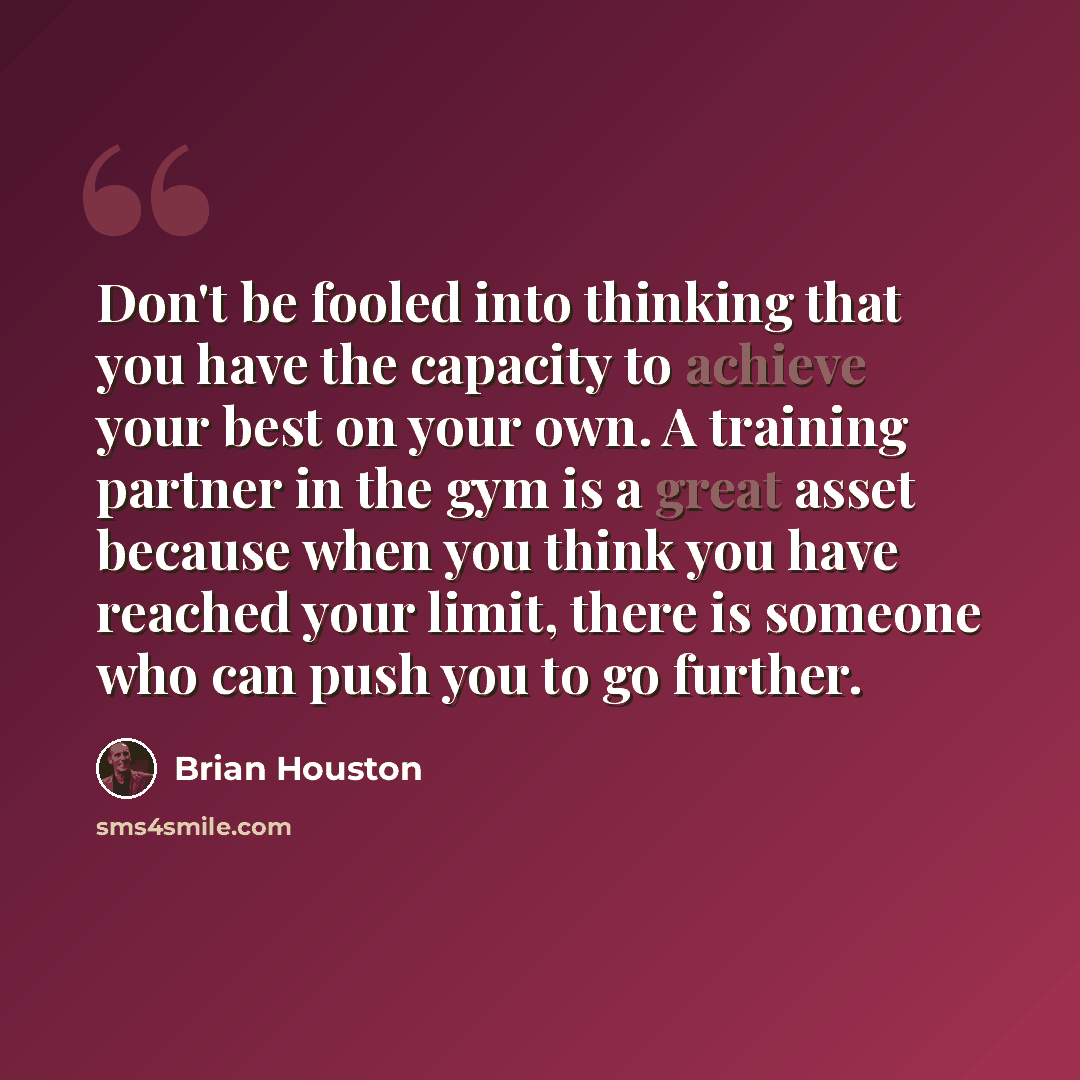 “Don't be fooled into thinking that you have the capacity to achieve your best on your own. A training partner in the gym is a great asset because when you think you have reached your limit, there is someone who can push you to go further.” quote by Brian Houston