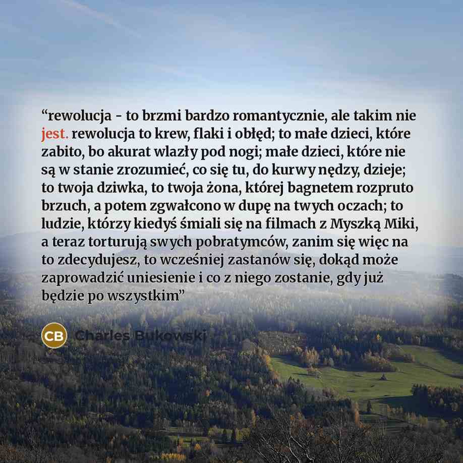 “rewolucja - to brzmi bardzo romantycznie, ale takim nie jest. rewolucja to krew, flaki i obłęd; to małe dzieci, które zabito, bo akurat wlazły pod nogi; małe dzieci, które nie są w stanie zrozumieć, co się tu, do kurwy nędzy, dzieje; to twoja dziwka, to twoja żona, której bagnetem rozpruto brzuch…” quote by Charles Bukowski