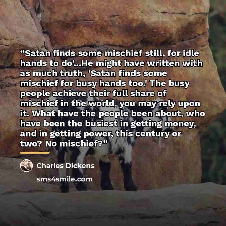 “Satan finds some mischief still, for idle hands to do'...He might have written with as much truth, 'Satan finds some mischief for busy hands too.' The busy people achieve their full share of mischief in the world, you may rely upon it. What have the people been about, who have been the busiest in…” quote by Charles Dickens
