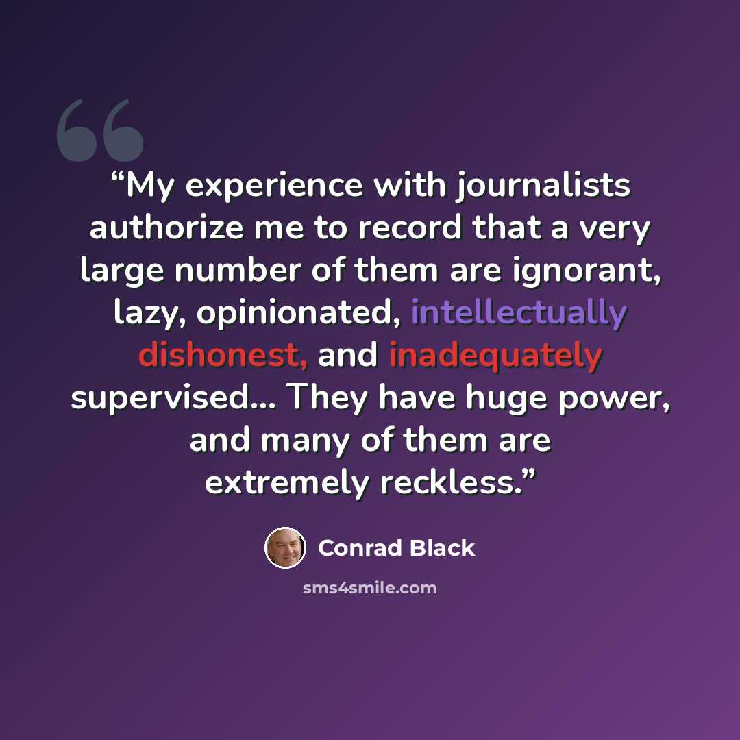 “My experience with journalists authorize me to record that a very large number of them are ignorant, lazy, opinionated, intellectually dishonest, and inadequately supervised… They have huge power, and many of them are extremely reckless.” quote by Conrad Black