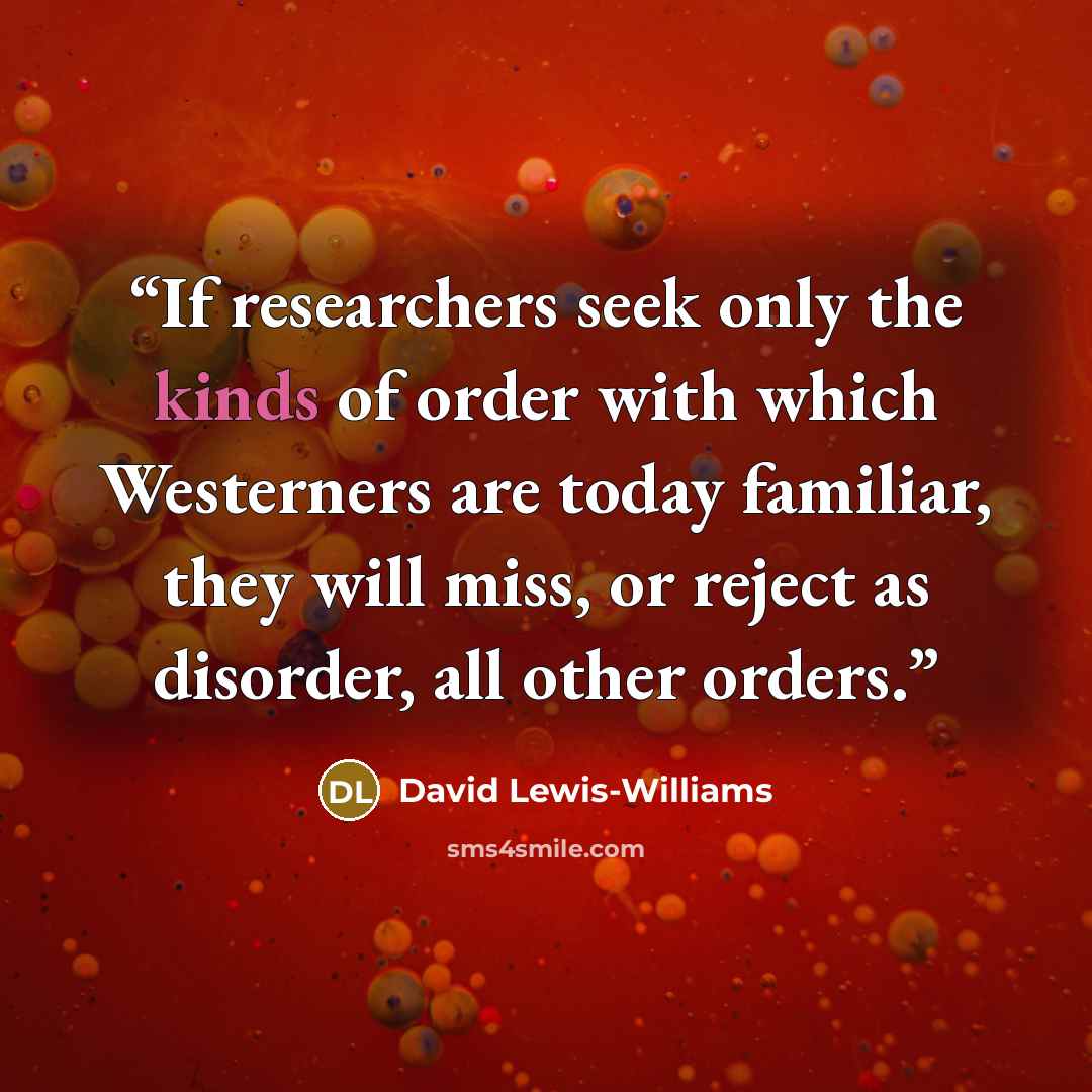 “If researchers seek only the kinds of order with which Westerners are today familiar, they will miss, or reject as disorder, all other orders.” quote by David Lewis-Williams