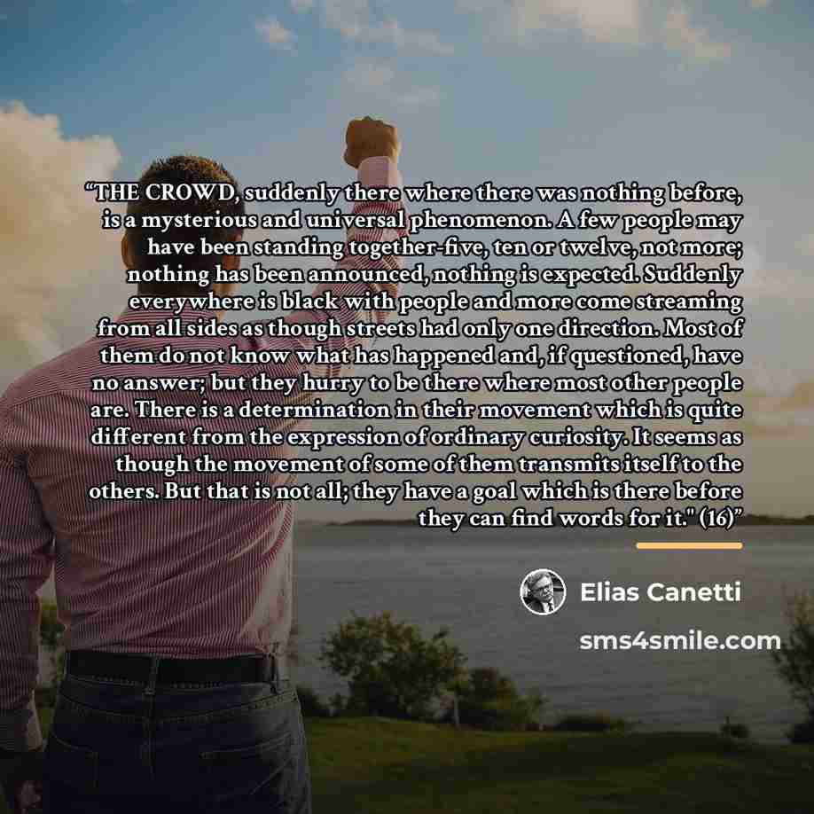 “THE CROWD, suddenly there where there was nothing before, is a mysterious and universal phenomenon. A few people may have been standing together-five, ten or twelve, not more; nothing has been announced, nothing is expected. Suddenly everywhere is black with people and more come streaming from all…” quote by Elias Canetti