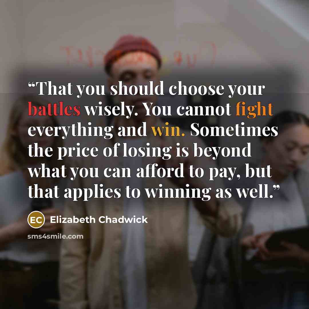“That you should choose your battles wisely. You cannot fight everything and win. Sometimes the price of losing is beyond what you can afford to pay, but that applies to winning as well.” quote by Elizabeth Chadwick