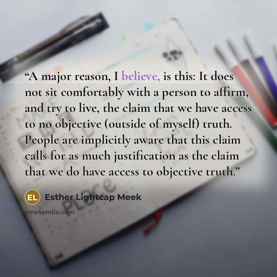 “A major reason, I believe, is this: It does not sit comfortably with a person to affirm, and try to live, the claim that we have access to no objective (outside of myself) truth. People are implicitly aware that this claim calls for as much justification as the claim that we do have access to…” quote by Esther Lightcap Meek