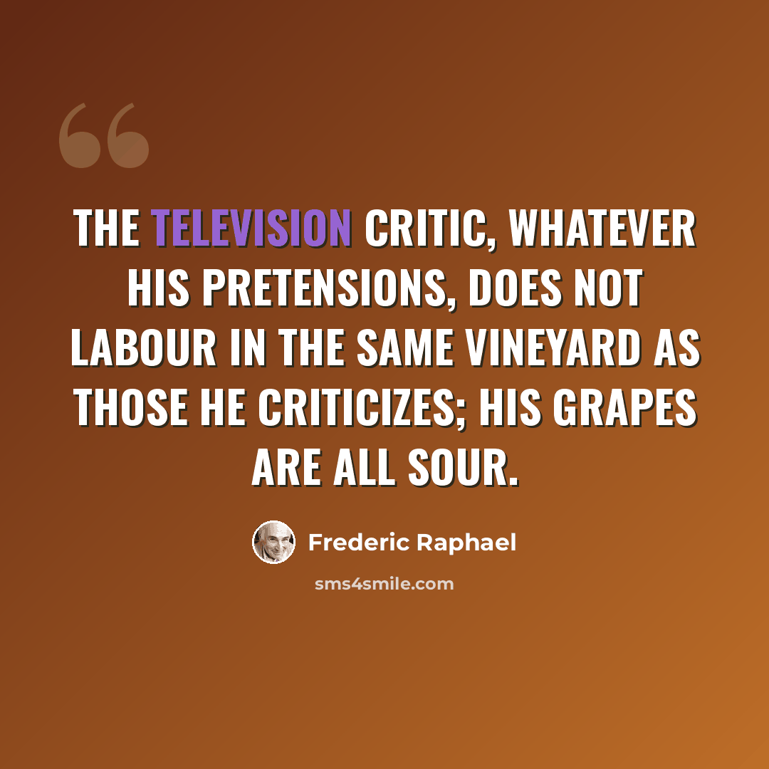 “The television critic, whatever his pretensions, does not labour in the same vineyard as those he criticizes; his grapes are all sour.” quote by Frederic Raphael