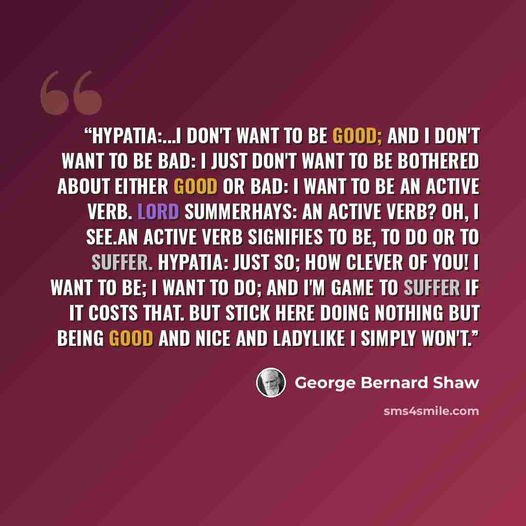 “Hypatia:...I don't want to be good; and I don't want to be bad: I just don't want to be bothered about either good or bad: I want to be an active verb. Lord Summerhays: An active verb? Oh, I see.An active verb signifies to be, to do or to suffer. Hypatia: Just so; how clever of you! I want to be…” quote by George Bernard Shaw